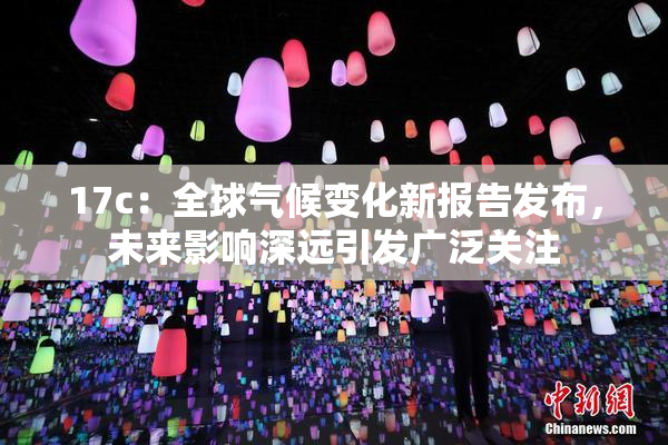 17c：全球气候变化新报告发布，未来影响深远引发广泛关注