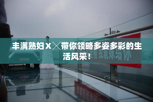 丰满熟妇Ⅹ╳带你领略多姿多彩的生活风采！