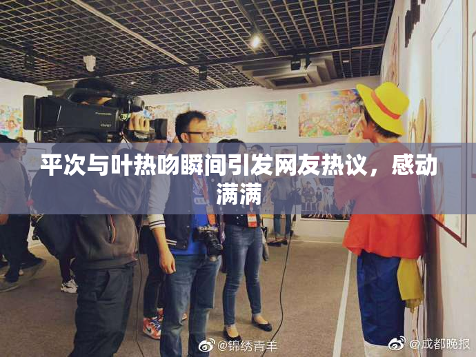 平次与叶热吻瞬间引发网友热议，感动满满