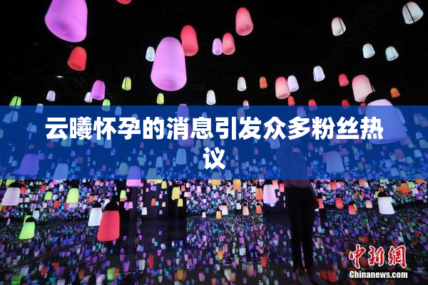 云曦怀孕的消息引发众多粉丝热议