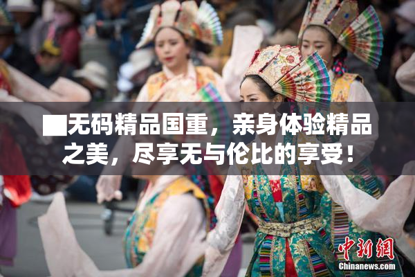 ▇无码精品国重，亲身体验精品之美，尽享无与伦比的享受！
