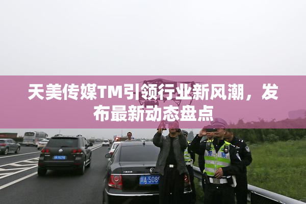 天美传媒TM引领行业新风潮，发布最新动态盘点