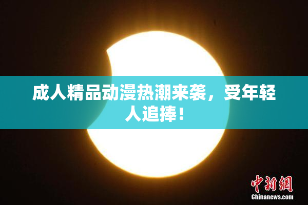 成人精品动漫热潮来袭，受年轻人追捧！
