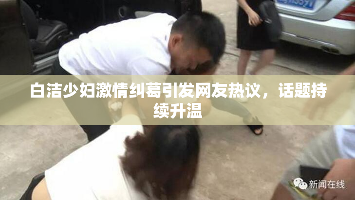 白洁少妇激情纠葛引发网友热议，话题持续升温