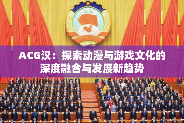 ACG汉：探索动漫与游戏文化的深度融合与发展新趋势