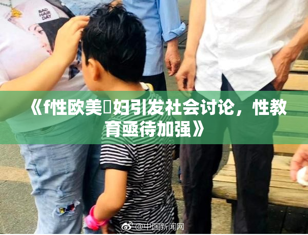 《f性欧美婬妇引发社会讨论，性教育亟待加强》