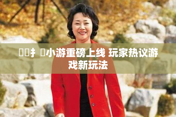 喿喿扌畐小游重磅上线 玩家热议游戏新玩法