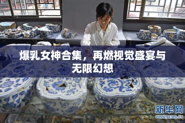 爆乳女神合集，再燃视觉盛宴与无限幻想