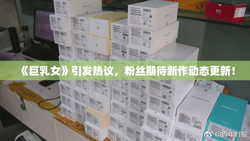 《巨乳女》引发热议，粉丝期待新作动态更新！