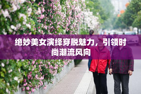 绝妙美女演绎穿脱魅力，引领时尚潮流风向