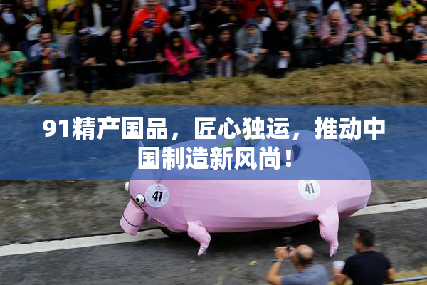 91精产国品，匠心独运，推动中国制造新风尚！