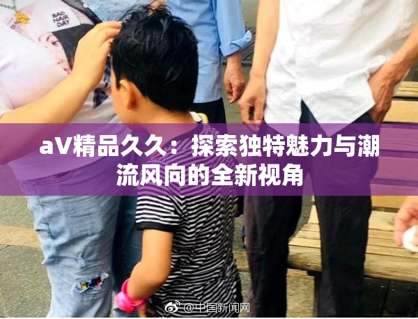 aV精品久久：探索独特魅力与潮流风向的全新视角