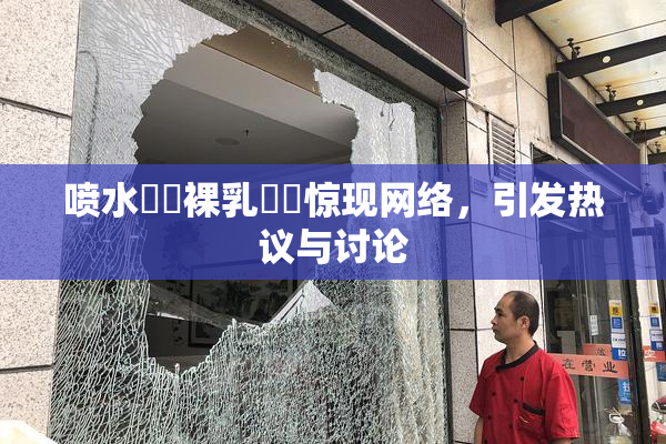 喷水❌‌裸乳❌‌惊现网络，引发热议与讨论