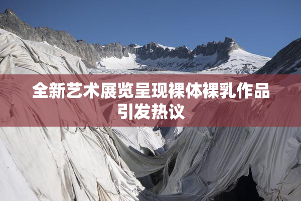 全新艺术展览呈现裸体裸乳作品引发热议