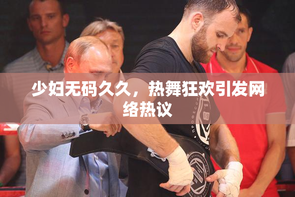 少妇无码久久，热舞狂欢引发网络热议