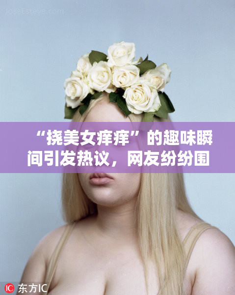 “挠美女痒痒”的趣味瞬间引发热议，网友纷纷围观