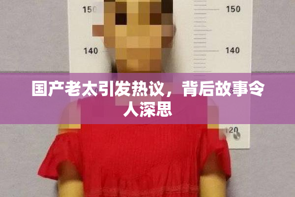 国产老太引发热议，背后故事令人深思
