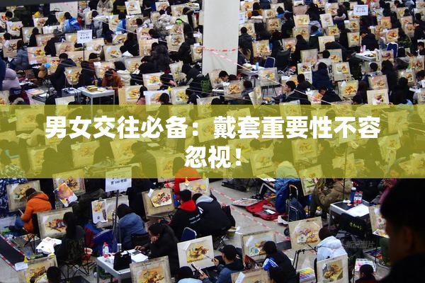男女交往必备：戴套重要性不容忽视！