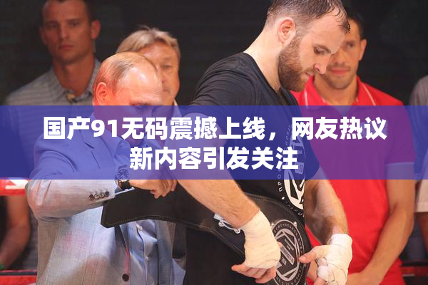 国产91无码震撼上线，网友热议新内容引发关注