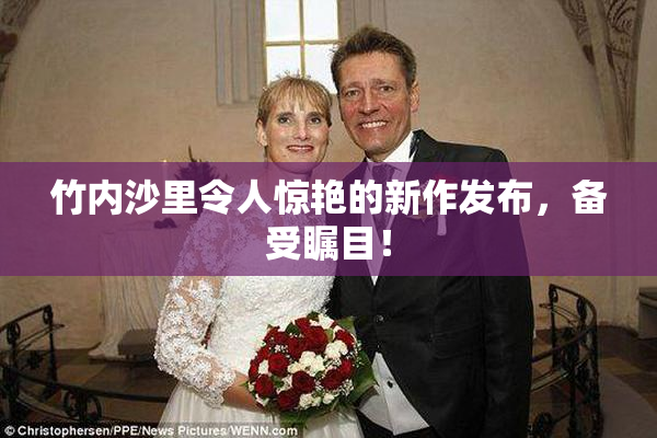 竹内沙里令人惊艳的新作发布，备受瞩目！