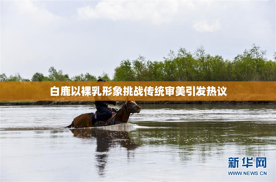 白鹿以裸乳形象挑战传统审美引发热议