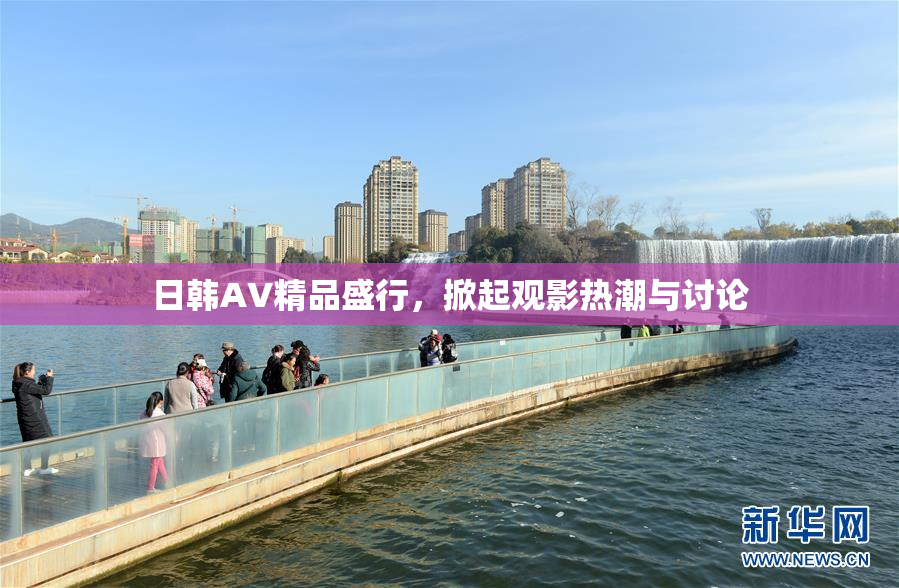 日韩AV精品盛行，掀起观影热潮与讨论