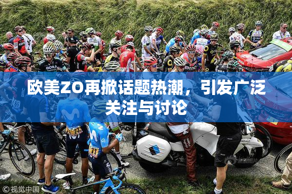 欧美ZO再掀话题热潮，引发广泛关注与讨论