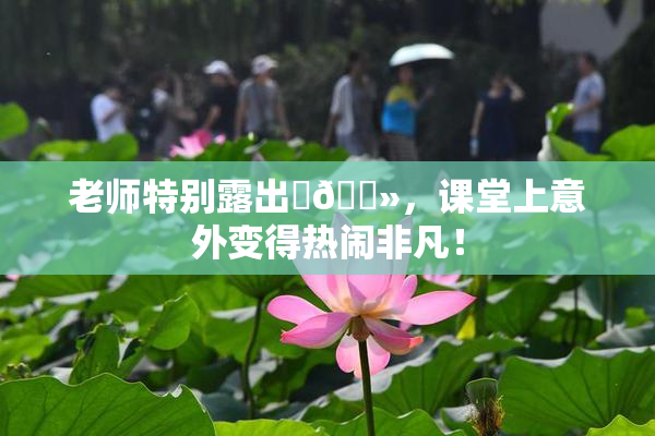 老师特别露出‌🐻，课堂上意外变得热闹非凡！