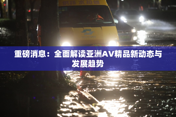 重磅消息：全面解读亚洲AV精品新动态与发展趋势