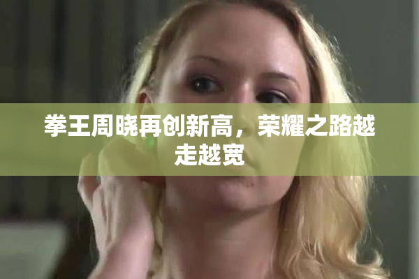 拳王周晓再创新高，荣耀之路越走越宽