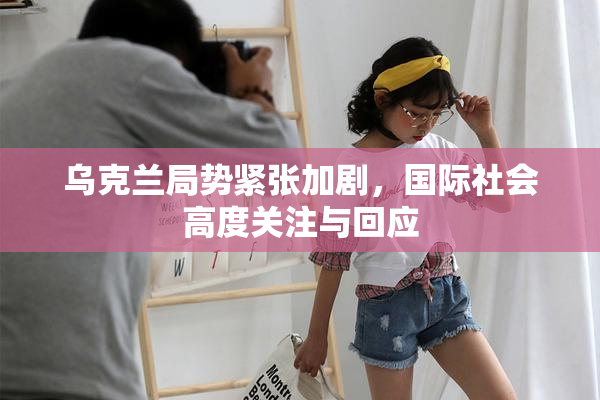 乌克兰局势紧张加剧，国际社会高度关注与回应