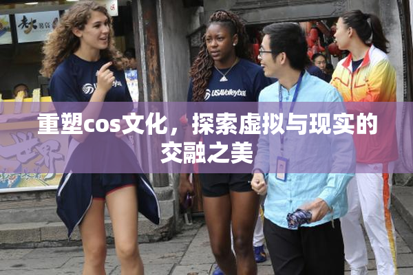 重塑cos文化，探索虚拟与现实的交融之美