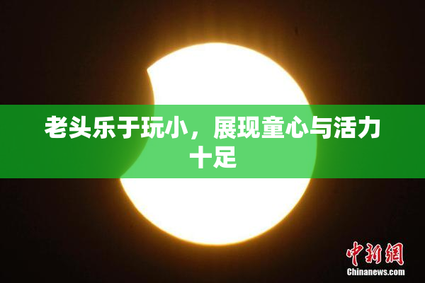 老头乐于玩小，展现童心与活力十足