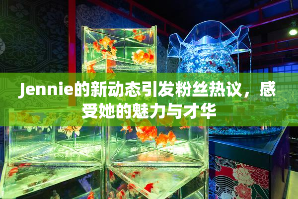 Jennie的新动态引发粉丝热议，感受她的魅力与才华