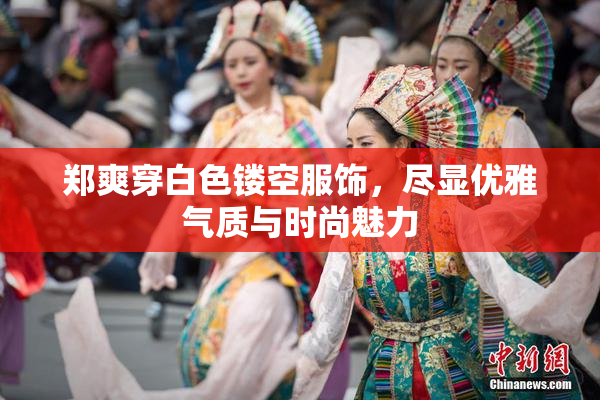 郑爽穿白色镂空服饰，尽显优雅气质与时尚魅力