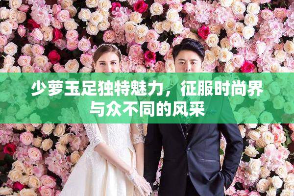 少萝玉足独特魅力，征服时尚界与众不同的风采