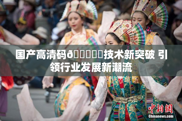国产高清码🔞❌‌技术新突破 引领行业发展新潮流