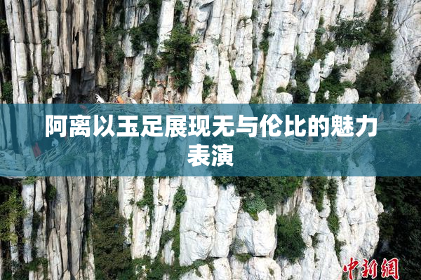 阿离以玉足展现无与伦比的魅力表演
