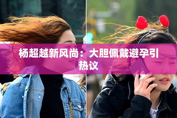 杨超越新风尚：大胆佩戴避孕引热议
