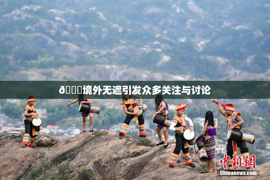 🔞境外无遮引发众多关注与讨论