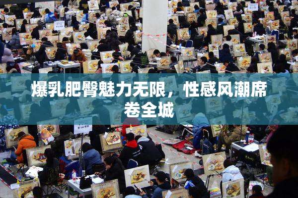 爆乳肥臀魅力无限，性感风潮席卷全城