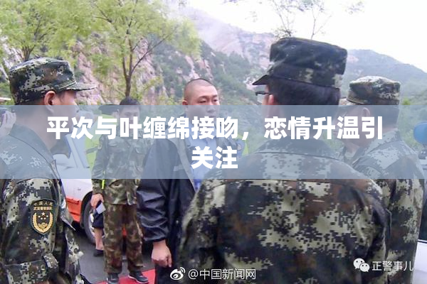 平次与叶缠绵接吻，恋情升温引关注