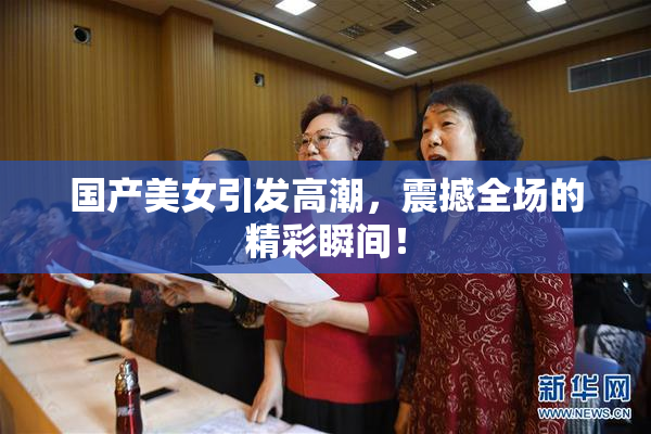 国产美女引发高潮，震撼全场的精彩瞬间！
