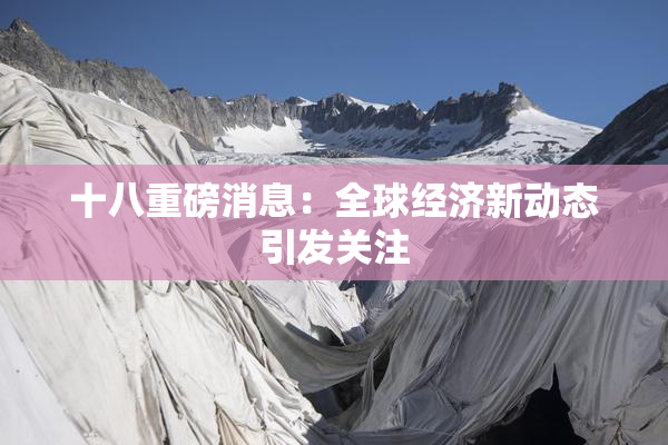 十八重磅消息：全球经济新动态引发关注