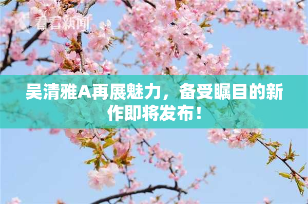 吴清雅A再展魅力，备受瞩目的新作即将发布！
