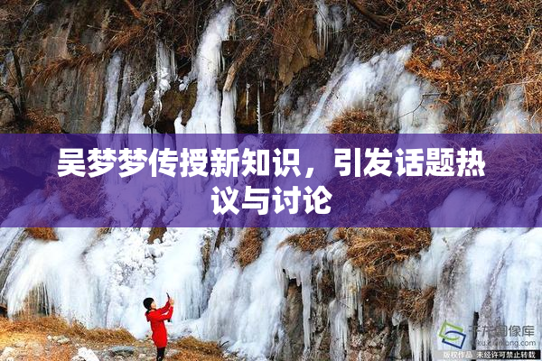 吴梦梦传授新知识，引发话题热议与讨论