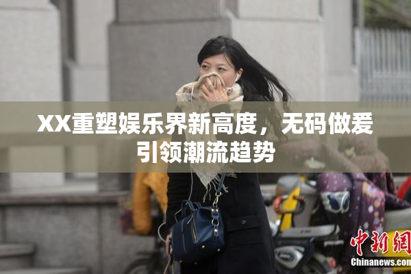 XX重塑娱乐界新高度，无码做爰引领潮流趋势
