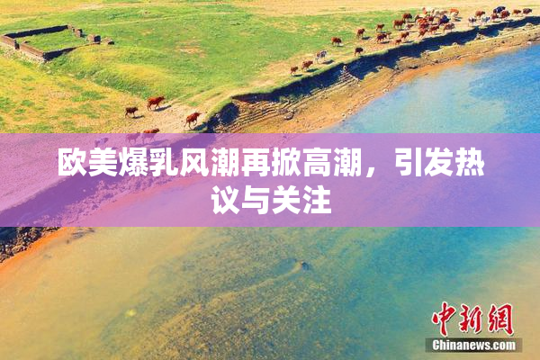 欧美爆乳风潮再掀高潮，引发热议与关注