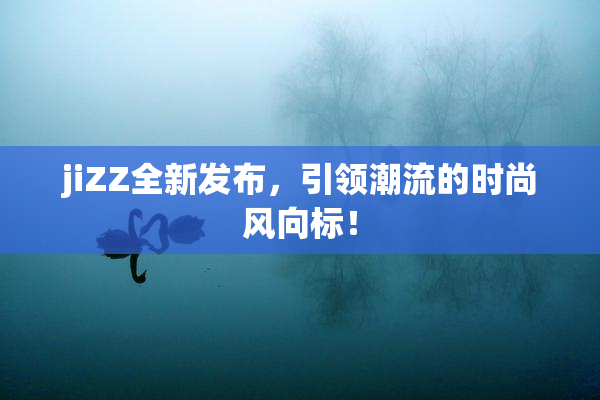 jiZZ全新发布，引领潮流的时尚风向标！