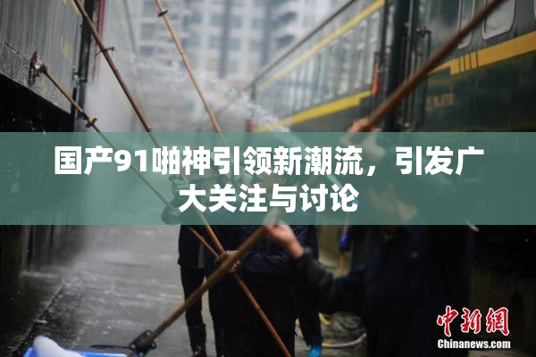 国产91啪神引领新潮流，引发广大关注与讨论